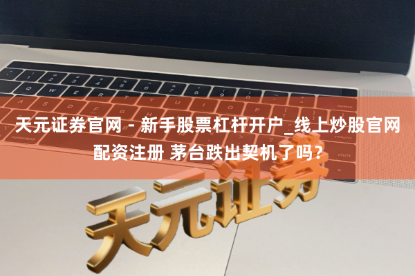天元证券官网 - 新手股票杠杆开户_线上炒股官网配资注册 茅台跌出契机了吗？