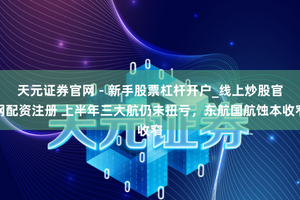 天元证券官网 - 新手股票杠杆开户_线上炒股官网配资注册 上半年三大航仍未扭亏，东航国航蚀本收窄