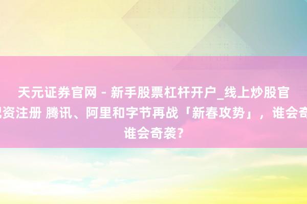 天元证券官网 - 新手股票杠杆开户_线上炒股官网配资注册 腾讯、阿里和字节再战「新春攻势」，谁会奇袭？