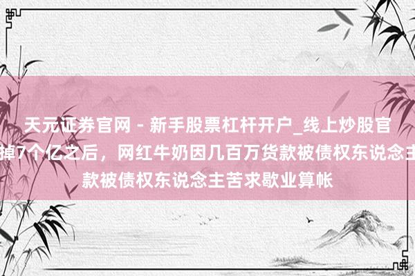 天元证券官网 - 新手股票杠杆开户_线上炒股官网配资注册 亏掉7个亿之后，网红牛奶因几百万货款被债权东说念主苦求歇业算帐