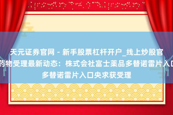 天元证券官网 - 新手股票杠杆开户_线上炒股官网配资注册 药物受理最新动态：株式会社富士薬品多替诺雷片入口央求获受理