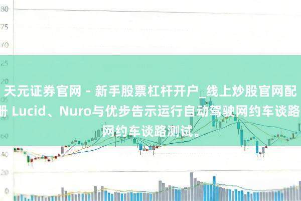 天元证券官网 - 新手股票杠杆开户_线上炒股官网配资注册 Lucid、Nuro与优步告示运行自动驾驶网约车谈路测试。