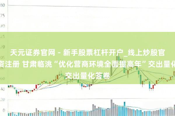 天元证券官网 - 新手股票杠杆开户_线上炒股官网配资注册 甘肃临洮“优化营商环境全面提高年”交出量化答卷
