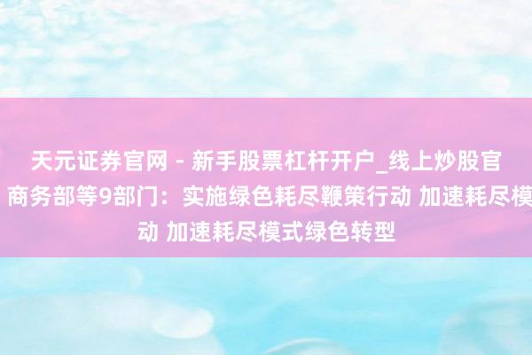 天元证券官网 - 新手股票杠杆开户_线上炒股官网配资注册 商务部等9部门：实施绿色耗尽鞭策行动 加速耗尽模式绿色转型