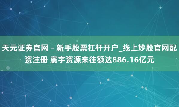 天元证券官网 - 新手股票杠杆开户_线上炒股官网配资注册 寰宇资源来往额达886.16亿元