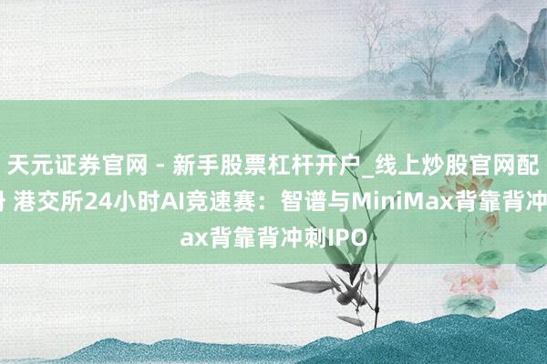 天元证券官网 - 新手股票杠杆开户_线上炒股官网配资注册 港交所24小时AI竞速赛：智谱与MiniMax背靠背冲刺IPO