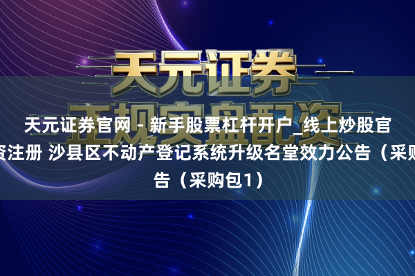 天元证券官网 - 新手股票杠杆开户_线上炒股官网配资注册 沙县区不动产登记系统升级名堂效力公告（采购包1）