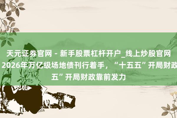 天元证券官网 - 新手股票杠杆开户_线上炒股官网配资注册 2026年万亿级场地债刊行着手，“十五五”开局财政靠前发力