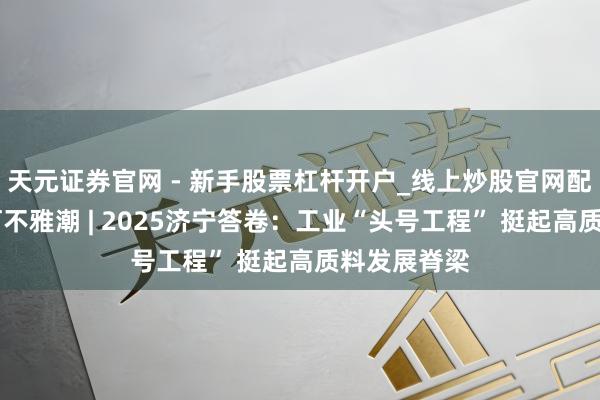 天元证券官网 - 新手股票杠杆开户_线上炒股官网配资注册 运河不雅潮 | 2025济宁答卷：工业“头号工程” 挺起高质料发展脊梁