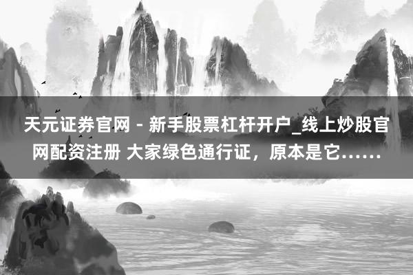 天元证券官网 - 新手股票杠杆开户_线上炒股官网配资注册 大家绿色通行证，原本是它……