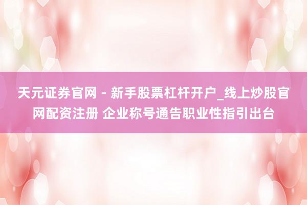 天元证券官网 - 新手股票杠杆开户_线上炒股官网配资注册 企业称号通告职业性指引出台