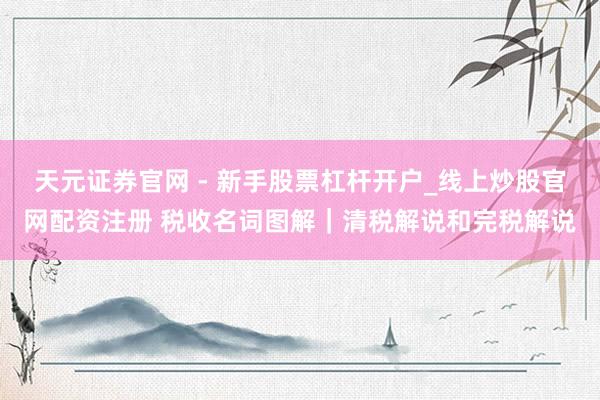 天元证券官网 - 新手股票杠杆开户_线上炒股官网配资注册 税收名词图解｜清税解说和完税解说