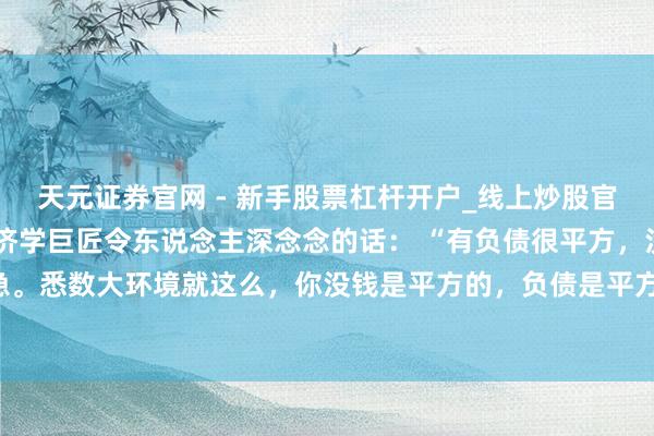 天元证券官网 - 新手股票杠杆开户_线上炒股官网配资注册 一位有名经济学巨匠令东说念主深念念的话： “有负债很平方，没必要着急。悉数大环境就这么，你没钱是平方的，负债是平方的，以致黑户失信，它都是平方的。