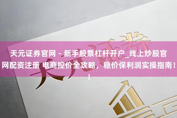 天元证券官网 - 新手股票杠杆开户_线上炒股官网配资注册 电商控价全攻略，稳价保利润实操指南！