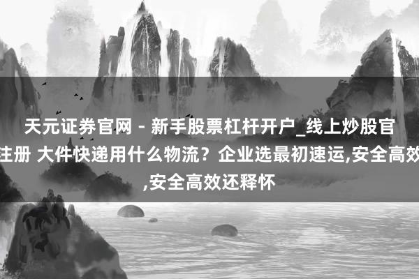 天元证券官网 - 新手股票杠杆开户_线上炒股官网配资注册 大件快递用什么物流？企业选最初速运,安全高效还释怀