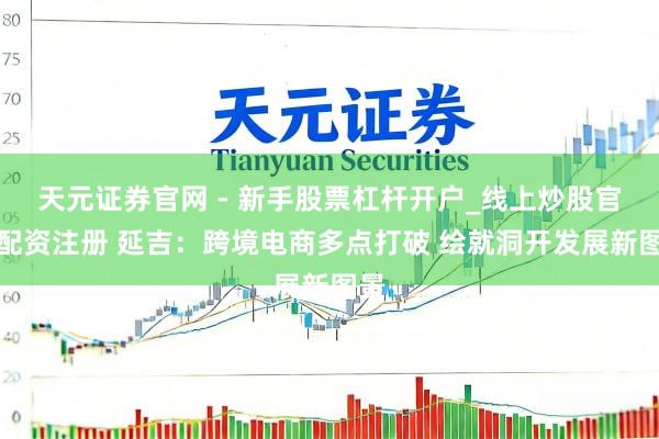 天元证券官网 - 新手股票杠杆开户_线上炒股官网配资注册 延吉：跨境电商多点打破 绘就洞开发展新图景