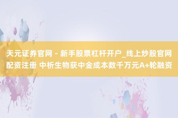 天元证券官网 - 新手股票杠杆开户_线上炒股官网配资注册 中析生物获中金成本数千万元A+轮融资
