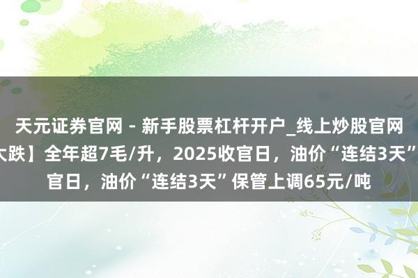 天元证券官网 - 新手股票杠杆开户_线上炒股官网配资注册 【油价大跌】全年超7毛/升，2025收官日，油价“连结3天”保管上调65元/吨