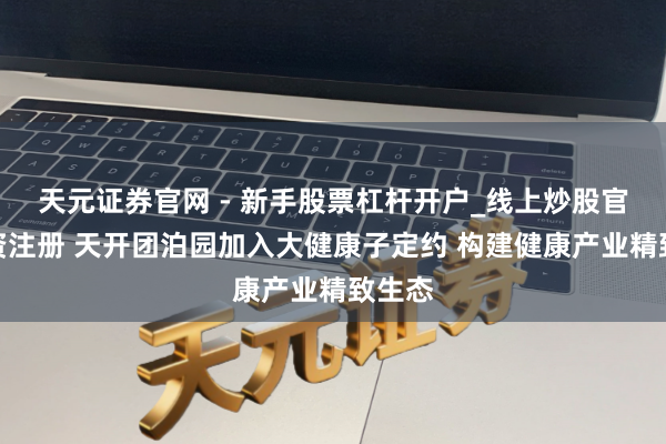 天元证券官网 - 新手股票杠杆开户_线上炒股官网配资注册 天开团泊园加入大健康子定约 构建健康产业精致生态
