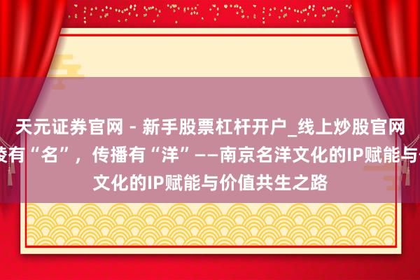 天元证券官网 - 新手股票杠杆开户_线上炒股官网配资注册 金陵有“名”，传播有“洋”——南京名洋文化的IP赋能与价值共生之路