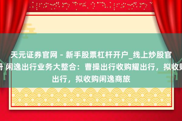 天元证券官网 - 新手股票杠杆开户_线上炒股官网配资注册 闲逸出行业务大整合：曹操出行收购耀出行，拟收购闲逸商旅