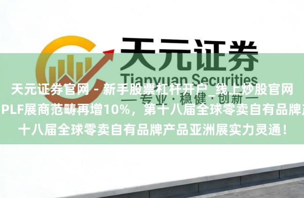 天元证券官网 - 新手股票杠杆开户_线上炒股官网配资注册 再破记载：PLF展商范畴再增10%，第十八届全球零卖自有品牌产品亚洲展实力灵通！