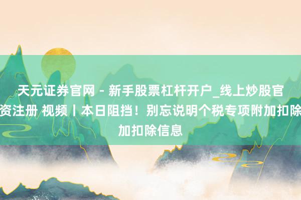 天元证券官网 - 新手股票杠杆开户_线上炒股官网配资注册 视频丨本日阻挡！别忘说明个税专项附加扣除信息