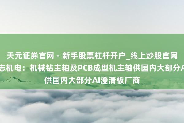 天元证券官网 - 新手股票杠杆开户_线上炒股官网配资注册 昊志机电：机械钻主轴及PCB成型机主轴供国内大部分AI澄清板厂商