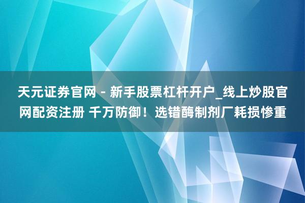 天元证券官网 - 新手股票杠杆开户_线上炒股官网配资注册 千万防御！选错酶制剂厂耗损惨重
