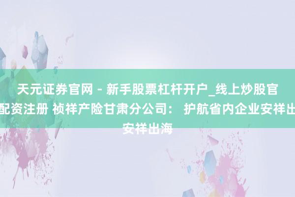 天元证券官网 - 新手股票杠杆开户_线上炒股官网配资注册 祯祥产险甘肃分公司： 护航省内企业安祥出海