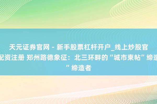 天元证券官网 - 新手股票杠杆开户_线上炒股官网配资注册 郑州路德象征：北三环畔的“城市柬帖”缔造者