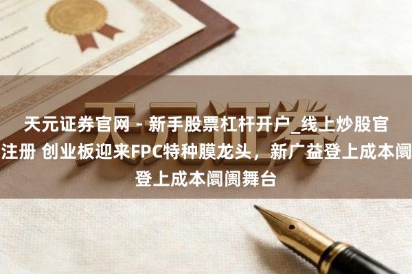 天元证券官网 - 新手股票杠杆开户_线上炒股官网配资注册 创业板迎来FPC特种膜龙头，新广益登上成本阛阓舞台