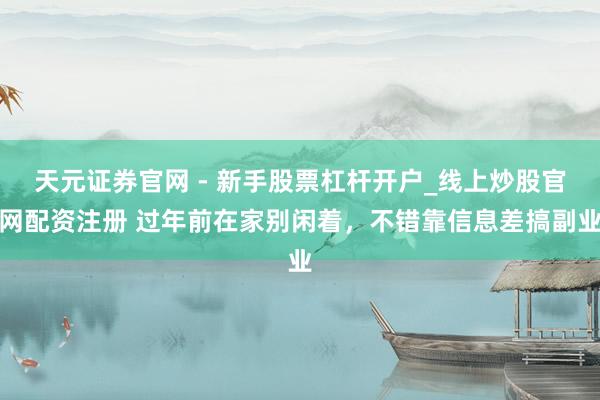 天元证券官网 - 新手股票杠杆开户_线上炒股官网配资注册 过年前在家别闲着，不错靠信息差搞副业