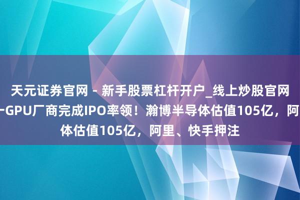 天元证券官网 - 新手股票杠杆开户_线上炒股官网配资注册 又一GPU厂商完成IPO率领！瀚博半导体估值105亿，阿里、快手押注