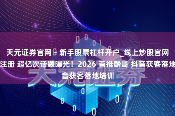 天元证券官网 - 新手股票杠杆开户_线上炒股官网配资注册 超亿次话题曝光！2026 首推麟哥 抖音获客落地培训