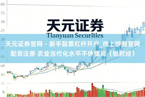 天元证券官网 - 新手股票杠杆开户_线上炒股官网配资注册 农业当代化水平不休提高（锐财经）