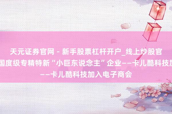 天元证券官网 - 新手股票杠杆开户_线上炒股官网配资注册 国度级专精特新“小巨东说念主”企业——卡儿酷科技加入电子商会