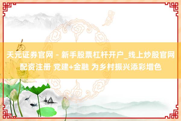 天元证券官网 - 新手股票杠杆开户_线上炒股官网配资注册 党建+金融 为乡村振兴添彩增色
