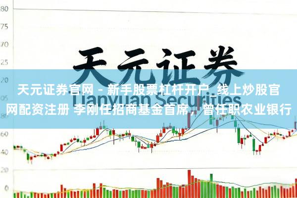 天元证券官网 - 新手股票杠杆开户_线上炒股官网配资注册 李刚任招商基金首席，曾任职农业银行