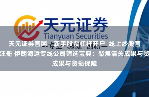 天元证券官网 - 新手股票杠杆开户_线上炒股官网配资注册 伊朗海运专线公司筛选宝典：聚焦清关成果与货损保障
