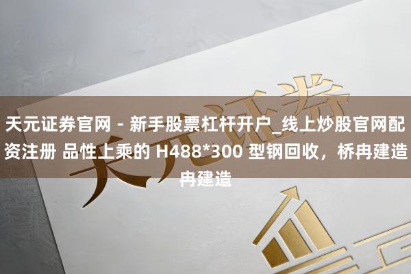 天元证券官网 - 新手股票杠杆开户_线上炒股官网配资注册 品性上乘的 H488*300 型钢回收，桥冉建造
