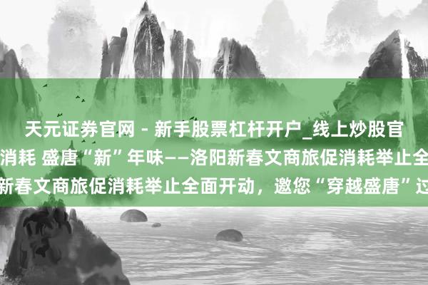 天元证券官网 - 新手股票杠杆开户_线上炒股官网配资注册 古齐“潮”消耗 盛唐“新”年味——洛阳新春文商旅促消耗举止全面开动，邀您“穿越盛唐”过大年