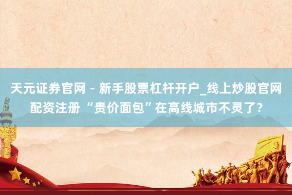 天元证券官网 - 新手股票杠杆开户_线上炒股官网配资注册 “贵价面包”在高线城市不灵了？