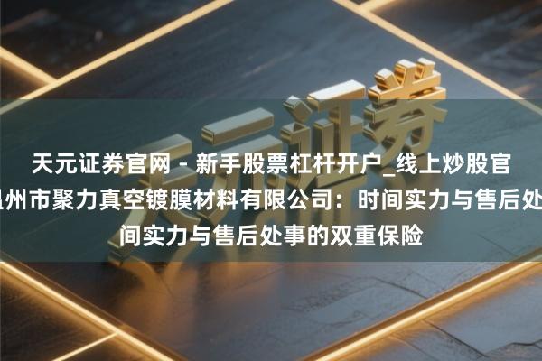 天元证券官网 - 新手股票杠杆开户_线上炒股官网配资注册 温州市聚力真空镀膜材料有限公司：时间实力与售后处事的双重保险
