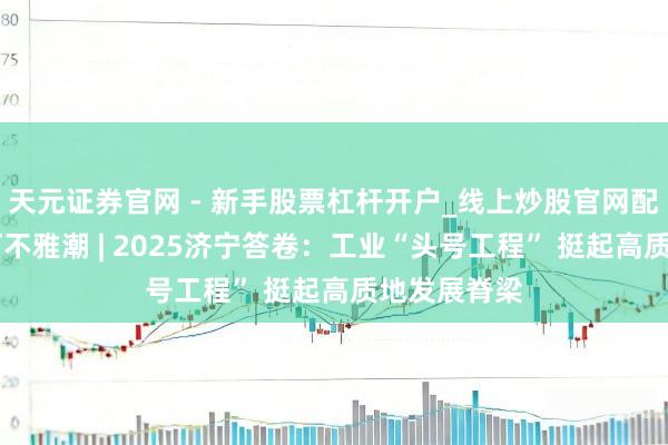 天元证券官网 - 新手股票杠杆开户_线上炒股官网配资注册 运河不雅潮 | 2025济宁答卷：工业“头号工程” 挺起高质地发展脊梁