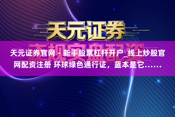 天元证券官网 - 新手股票杠杆开户_线上炒股官网配资注册 环球绿色通行证，蓝本是它……