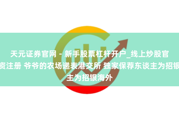 天元证券官网 - 新手股票杠杆开户_线上炒股官网配资注册 爷爷的农场递表港交所 独家保荐东谈主为招银海外
