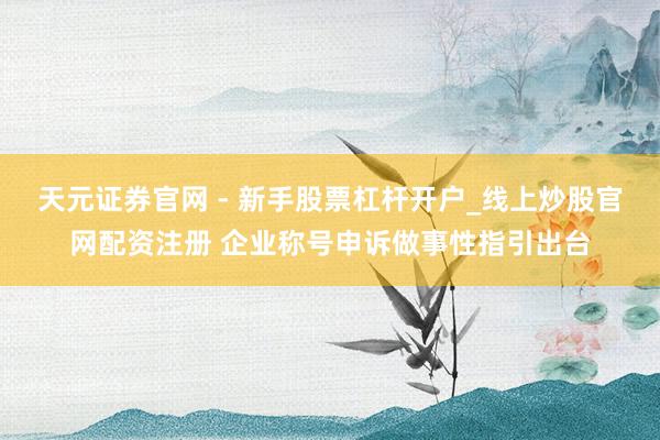 天元证券官网 - 新手股票杠杆开户_线上炒股官网配资注册 企业称号申诉做事性指引出台
