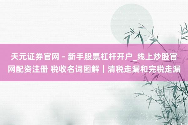 天元证券官网 - 新手股票杠杆开户_线上炒股官网配资注册 税收名词图解｜清税走漏和完税走漏