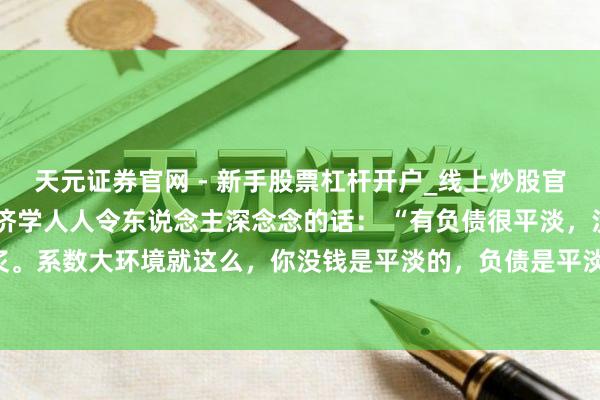 天元证券官网 - 新手股票杠杆开户_线上炒股官网配资注册 一位着名经济学人人令东说念主深念念的话： “有负债很平淡，没必要焦炙。系数大环境就这么，你没钱是平淡的，负债是平淡的，以致黑户失信，它都是平淡的。